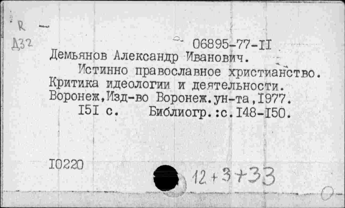 ﻿ДУ*	06895-77-11
Демьянов Александр Иванович.
Истинно православное христианство.
Критика идеологии и деятельности.
Воронеж,Изд-во Воронеж.ун-та,1977.
151с. Библиогр.:с.148-150.
ф ; !2 + 3 ±33